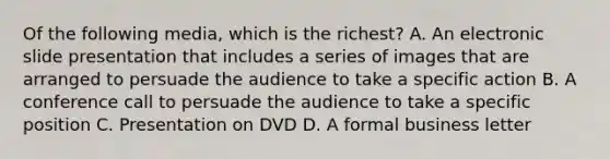 Of the following media, which is the richest? A. An electronic slide presentation that includes a series of images that are arranged to persuade the audience to take a specific action B. A conference call to persuade the audience to take a specific position C. Presentation on DVD D. A formal business letter