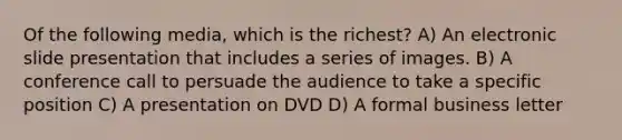 Of the following media, which is the richest? A) An electronic slide presentation that includes a series of images. B) A conference call to persuade the audience to take a specific position C) A presentation on DVD D) A formal business letter