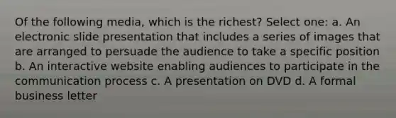 Of the following media, which is the richest? Select one: a. An electronic slide presentation that includes a series of images that are arranged to persuade the audience to take a specific position b. An interactive website enabling audiences to participate in the communication process c. A presentation on DVD d. A formal business letter