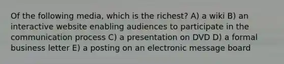 Of the following media, which is the richest? A) a wiki B) an interactive website enabling audiences to participate in the communication process C) a presentation on DVD D) a formal business letter E) a posting on an electronic message board