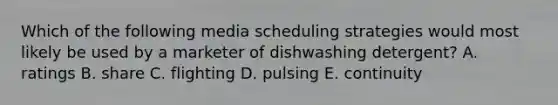 Which of the following media scheduling strategies would most likely be used by a marketer of dishwashing detergent? A. ratings B. share C. flighting D. pulsing E. continuity