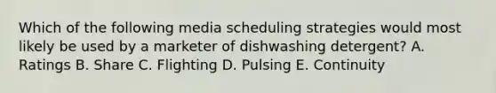 Which of the following media scheduling strategies would most likely be used by a marketer of dishwashing detergent? A. Ratings B. Share C. Flighting D. Pulsing E. Continuity