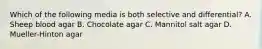 Which of the following media is both selective and differential? A. Sheep blood agar B. Chocolate agar C. Mannitol salt agar D. Mueller-Hinton agar