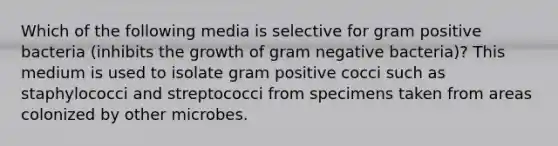 Which of the following media is selective for gram positive bacteria (inhibits the growth of gram negative bacteria)? This medium is used to isolate gram positive cocci such as staphylococci and streptococci from specimens taken from areas colonized by other microbes.