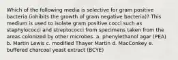 Which of the following media is selective for gram positive bacteria (inhibits the growth of gram negative bacteria)? This medium is used to isolate gram positive cocci such as staphylococci and streptococci from specimens taken from the areas colonized by other microbes. a. phenylethanol agar (PEA) b. Martin Lewis c. modified Thayer Martin d. MacConkey e. buffered charcoal yeast extract (BCYE)