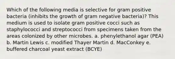 Which of the following media is selective for gram positive bacteria (inhibits the growth of gram negative bacteria)? This medium is used to isolate gram positive cocci such as staphylococci and streptococci from specimens taken from the areas colonized by other microbes. a. phenylethanol agar (PEA) b. Martin Lewis c. modified Thayer Martin d. MacConkey e. buffered charcoal yeast extract (BCYE)