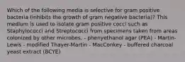 Which of the following media is selective for gram positive bacteria (inhibits the growth of gram negative bacteria)? This medium is used to isolate gram positive cocci such as Staphylococci and Streptococci from specimens taken from areas colonized by other microbes. - phenyethanol agar (PEA) - Martin-Lewis - modified Thayer-Martin - MacConkey - buffered charcoal yeast extract (BCYE)