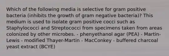 Which of the following media is selective for gram positive bacteria (inhibits the growth of gram negative bacteria)? This medium is used to isolate gram positive cocci such as Staphylococci and Streptococci from specimens taken from areas colonized by other microbes. - phenyethanol agar (PEA) - Martin-Lewis - modified Thayer-Martin - MacConkey - buffered charcoal yeast extract (BCYE)