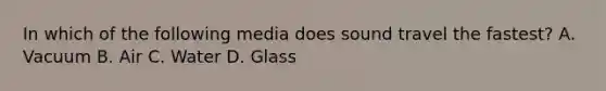 In which of the following media does sound travel the fastest? A. Vacuum B. Air C. Water D. Glass