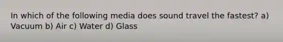 In which of the following media does sound travel the fastest? a) Vacuum b) Air c) Water d) Glass