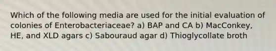 Which of the following media are used for the initial evaluation of colonies of Enterobacteriaceae? a) BAP and CA b) MacConkey, HE, and XLD agars c) Sabouraud agar d) Thioglycollate broth