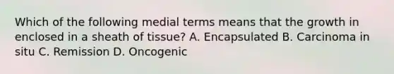 Which of the following medial terms means that the growth in enclosed in a sheath of tissue? A. Encapsulated B. Carcinoma in situ C. Remission D. Oncogenic