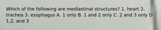 Which of the following are mediastinal structures? 1. heart 2. trachea 3. esophagus A. 1 only B. 1 and 2 only C. 2 and 3 only D. 1,2, and 3