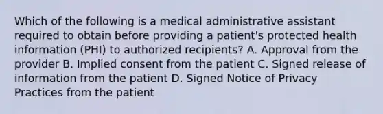 Which of the following is a medical administrative assistant required to obtain before providing a patient's protected health information (PHI) to authorized recipients? A. Approval from the provider B. Implied consent from the patient C. Signed release of information from the patient D. Signed Notice of Privacy Practices from the patient