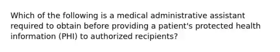 Which of the following is a medical administrative assistant required to obtain before providing a patient's protected health information (PHI) to authorized recipients?