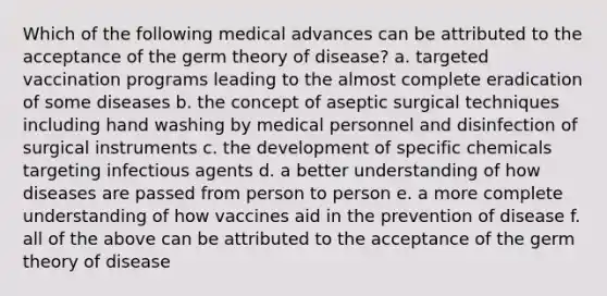 Which of the following medical advances can be attributed to the acceptance of the germ theory of disease? a. targeted vaccination programs leading to the almost complete eradication of some diseases b. the concept of aseptic surgical techniques including hand washing by medical personnel and disinfection of surgical instruments c. the development of specific chemicals targeting infectious agents d. a better understanding of how diseases are passed from person to person e. a more complete understanding of how vaccines aid in the prevention of disease f. all of the above can be attributed to the acceptance of the germ theory of disease