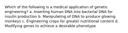 Which of the following is a medical application of genetic engineering? a. Inserting human DNA into bacterial DNA for insulin production b. Manipulating of DNA to produce glowing monkeys c. Engineering crops for greater nutritional content d. Modifying genes to achieve a desirable phenotype