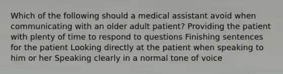 Which of the following should a medical assistant avoid when communicating with an older adult patient? Providing the patient with plenty of time to respond to questions Finishing sentences for the patient Looking directly at the patient when speaking to him or her Speaking clearly in a normal tone of voice