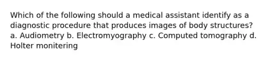 Which of the following should a medical assistant identify as a diagnostic procedure that produces images of body structures? a. Audiometry b. Electromyography c. Computed tomography d. Holter monitering