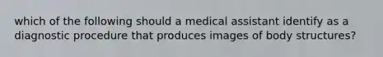 which of the following should a medical assistant identify as a diagnostic procedure that produces images of body structures?