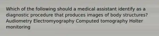 Which of the following should a medical assistant identify as a diagnostic procedure that produces images of body structures? Audiometry Electromyography Computed tomography Holter monitoring