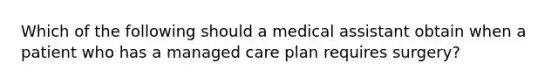 Which of the following should a medical assistant obtain when a patient who has a managed care plan requires surgery?