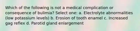 Which of the following is not a medical complication or consequence of bulimia? Select one: a. Electrolyte abnormalities (low potassium levels) b. Erosion of tooth enamel c. Increased gag reflex d. Parotid gland enlargement