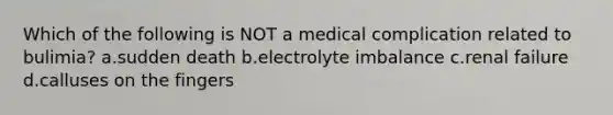 Which of the following is NOT a medical complication related to bulimia? a.sudden death b.electrolyte imbalance c.renal failure d.calluses on the fingers