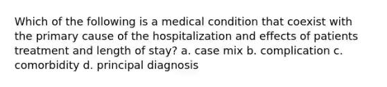 Which of the following is a medical condition that coexist with the primary cause of the hospitalization and effects of patients treatment and length of stay? a. case mix b. complication c. comorbidity d. principal diagnosis