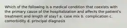 Which of the following is a medical condition that coexists with the primary cause of the hospitalization and affects the patient's treatment and length of stay? a. case mix b. complication c. comorbidity d. principal diagnosis