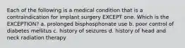 Each of the following is a medical condition that is a contraindication for implant surgery EXCEPT one. Which is the EXCEPTION? a. prolonged bisphosphonate use b. poor control of diabetes mellitus c. history of seizures d. history of head and neck radiation therapy