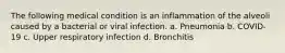 The following medical condition is an inflammation of the alveoli caused by a bacterial or viral infection. a. Pneumonia b. COVID-19 c. Upper respiratory infection d. Bronchitis