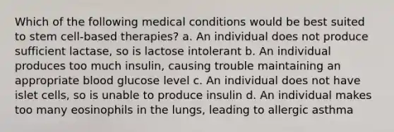 Which of the following medical conditions would be best suited to stem cell-based therapies? a. An individual does not produce sufficient lactase, so is lactose intolerant b. An individual produces too much insulin, causing trouble maintaining an appropriate blood glucose level c. An individual does not have islet cells, so is unable to produce insulin d. An individual makes too many eosinophils in the lungs, leading to allergic asthma