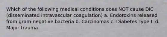 Which of the following medical conditions does NOT cause DIC (disseminated intravascular coagulation) a. Endotoxins released from gram-negative bacteria b. Carcinomas c. Diabetes Type II d. Major trauma