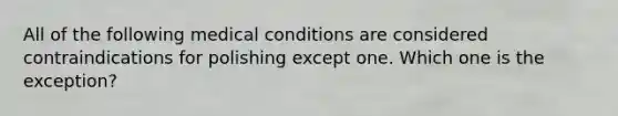 All of the following medical conditions are considered contraindications for polishing except one. Which one is the exception?