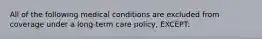 All of the following medical conditions are excluded from coverage under a long-term care policy, EXCEPT: