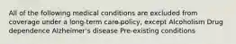 All of the following medical conditions are excluded from coverage under a long-term care policy, except Alcoholism Drug dependence Alzheimer's disease Pre-existing conditions