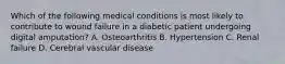 Which of the following medical conditions is most likely to contribute to wound failure in a diabetic patient undergoing digital amputation? A. Osteoarthritis B. Hypertension C. Renal failure D. Cerebral vascular disease