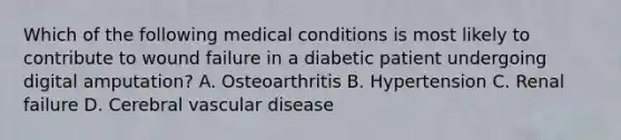 Which of the following medical conditions is most likely to contribute to wound failure in a diabetic patient undergoing digital amputation? A. Osteoarthritis B. Hypertension C. Renal failure D. Cerebral vascular disease