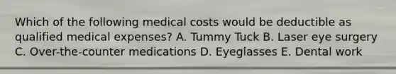 Which of the following medical costs would be deductible as qualified medical expenses? A. Tummy Tuck B. Laser eye surgery C. Over-the-counter medications D. Eyeglasses E. Dental work