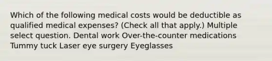 Which of the following medical costs would be deductible as qualified medical expenses? (Check all that apply.) Multiple select question. Dental work Over-the-counter medications Tummy tuck Laser eye surgery Eyeglasses