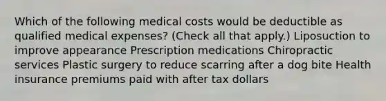 Which of the following medical costs would be deductible as qualified medical expenses? (Check all that apply.) Liposuction to improve appearance Prescription medications Chiropractic services Plastic surgery to reduce scarring after a dog bite Health insurance premiums paid with after tax dollars