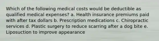 Which of the following medical costs would be deductible as qualified medical expenses? a. Health insurance premiums paid with after tax dollars b. Prescription medications c. Chiropractic services d. Plastic surgery to reduce scarring after a dog bite e. Liposuction to improve appearance