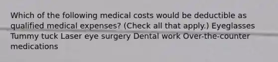 Which of the following medical costs would be deductible as qualified medical expenses? (Check all that apply.) Eyeglasses Tummy tuck Laser eye surgery Dental work Over-the-counter medications