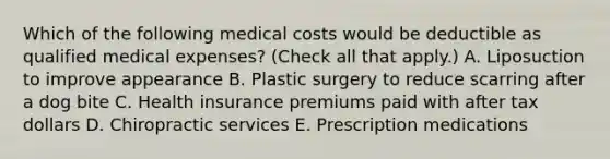 Which of the following medical costs would be deductible as qualified medical expenses? (Check all that apply.) A. Liposuction to improve appearance B. Plastic surgery to reduce scarring after a dog bite C. Health insurance premiums paid with after tax dollars D. Chiropractic services E. Prescription medications