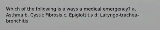 Which of the following is always a medical emergency? a. Asthma b. Cystic Fibrosis c. Epiglottitis d. Laryngo-trachea-bronchitis