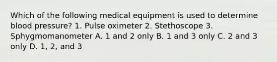 Which of the following medical equipment is used to determine blood pressure? 1. Pulse oximeter 2. Stethoscope 3. Sphygmomanometer A. 1 and 2 only B. 1 and 3 only C. 2 and 3 only D. 1, 2, and 3