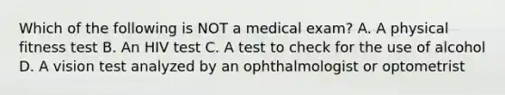 Which of the following is NOT a medical exam? A. A physical fitness test B. An HIV test C. A test to check for the use of alcohol D. A vision test analyzed by an ophthalmologist or optometrist