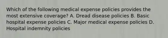 Which of the following medical expense policies provides the most extensive coverage? A. Dread disease policies B. Basic hospital expense policies C. Major medical expense policies D. Hospital indemnity policies