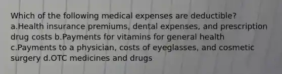 Which of the following medical expenses are deductible? a.Health insurance premiums, dental expenses, and prescription drug costs b.Payments for vitamins for general health c.Payments to a physician, costs of eyeglasses, and cosmetic surgery d.OTC medicines and drugs